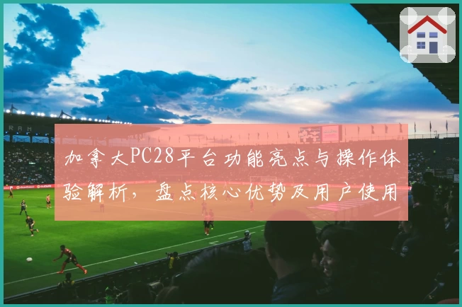 加拿大PC28平台功能亮点与操作体验解析，盘点核心优势及用户使用感受汇总分析