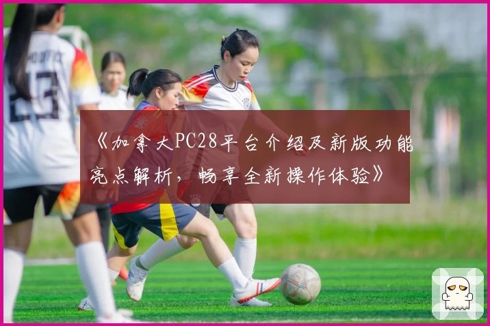 《加拿大PC28平台介绍及新版功能亮点解析，畅享全新操作体验》